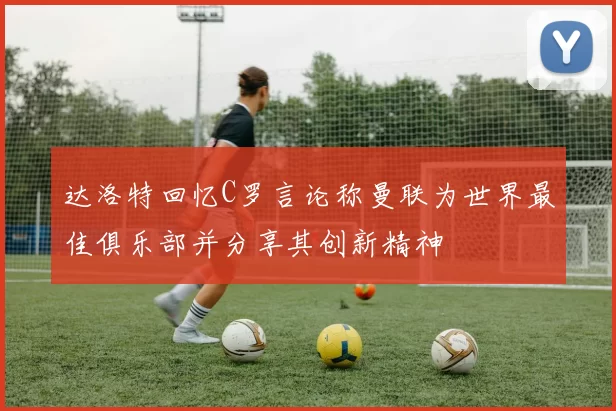 达洛特回忆C罗言论称曼联为世界最佳俱乐部并分享其创新精神