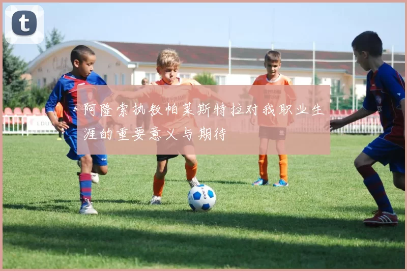 阿隆索执教帕莱斯特拉对我职业生涯的重要意义与期待