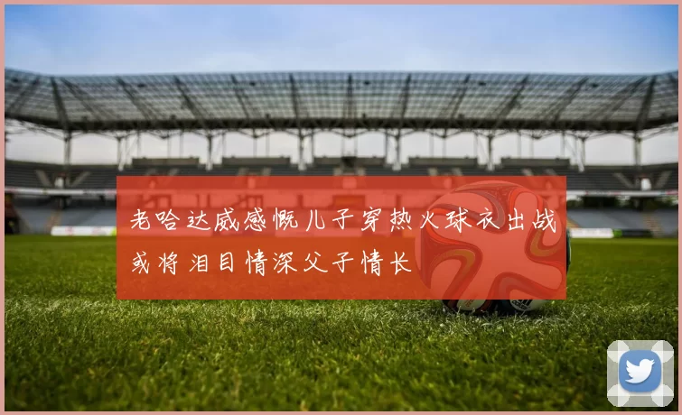 老哈达威感慨儿子穿热火球衣出战或将泪目情深父子情长
