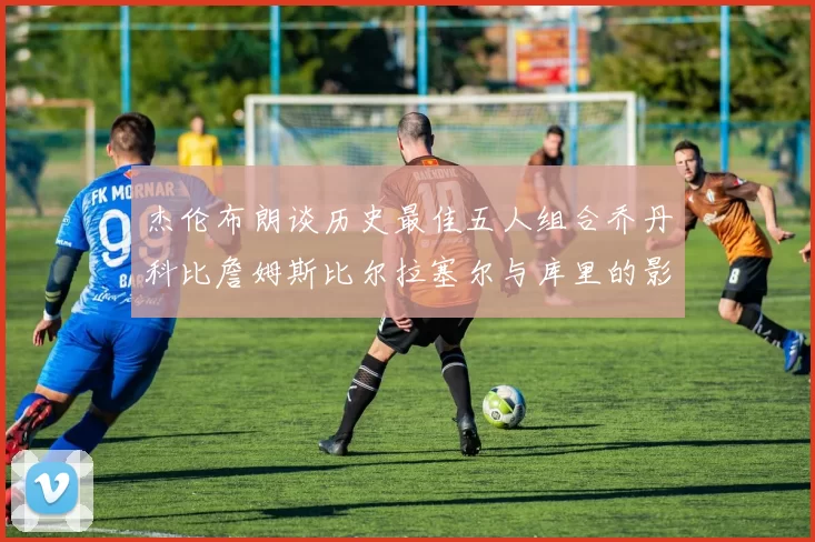 杰伦布朗谈历史最佳五人组合乔丹科比詹姆斯比尔拉塞尔与库里的影响力
