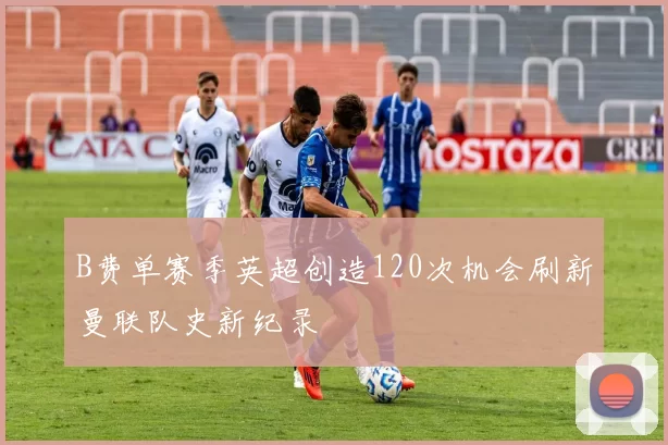 B费单赛季英超创造120次机会刷新曼联队史新纪录