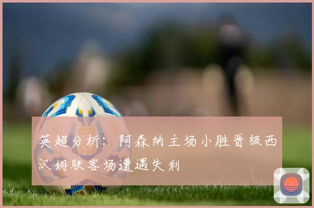 英超分析：阿森纳主场小胜晋级西汉姆联客场遭遇失利
