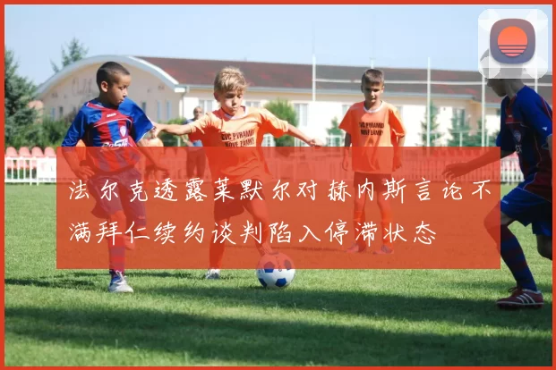 法尔克透露莱默尔对赫内斯言论不满拜仁续约谈判陷入停滞状态