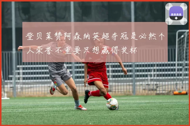 登贝莱赞阿森纳英超夺冠是必然个人荣誉不重要只想赢得奖杯