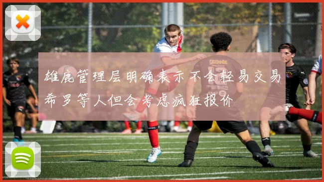 雄鹿管理层明确表示不会轻易交易希罗等人但会考虑疯狂报价