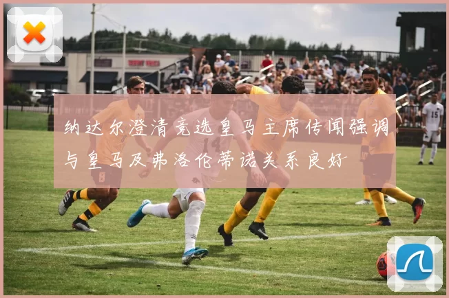 纳达尔澄清竞选皇马主席传闻强调与皇马及弗洛伦蒂诺关系良好