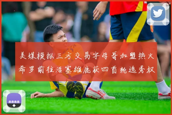 美媒模拟三方交易字母哥加盟热火希罗前往活塞雄鹿获四首轮选秀权与两次互换权