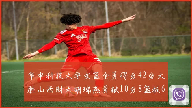 华中科技大学女篮全员得分42分大胜山西财大胡瑞燕贡献10分8篮板6助攻表现出色