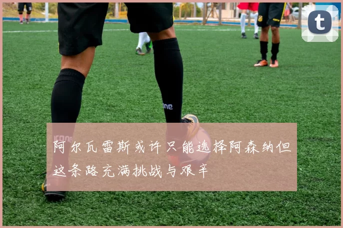阿尔瓦雷斯或许只能选择阿森纳但这条路充满挑战与艰辛