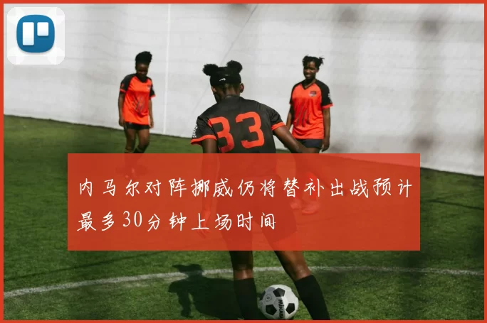 内马尔对阵挪威仍将替补出战预计最多30分钟上场时间