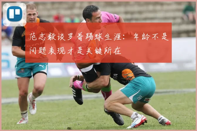 范志毅谈罗哥踢球生涯：年龄不是问题表现才是关键所在