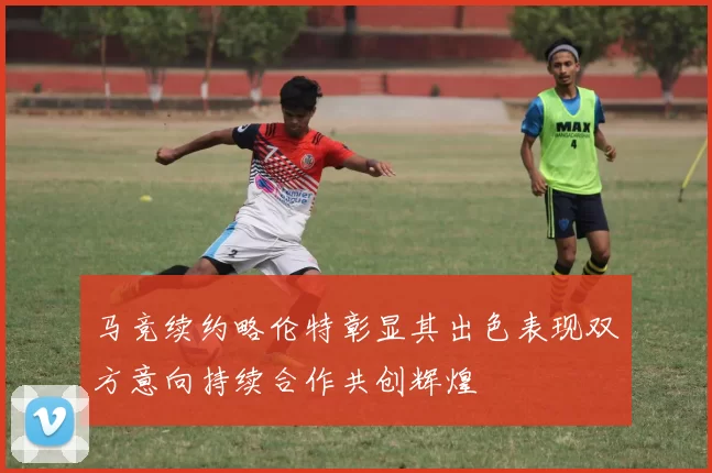 马竞续约略伦特彰显其出色表现双方意向持续合作共创辉煌