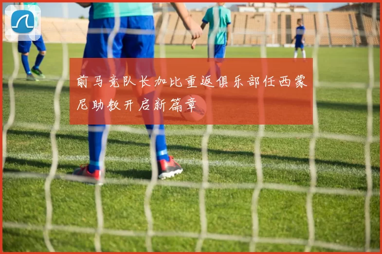 前马竞队长加比重返俱乐部任西蒙尼助教开启新篇章