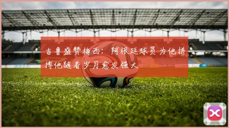 吉鲁盛赞梅西：阿根廷球员为他拼搏他随着岁月愈发强大