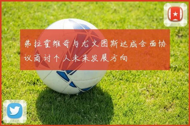 弗拉霍维奇与尤文图斯达成会面协议商讨个人未来发展方向