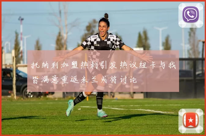 托纳利加盟热刺引发热议纽卡与我皆满意重返米兰或将讨论