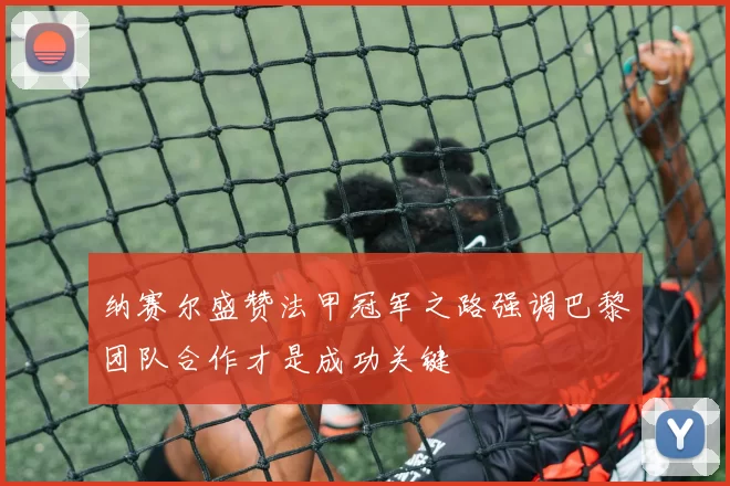纳赛尔盛赞法甲冠军之路强调巴黎团队合作才是成功关键