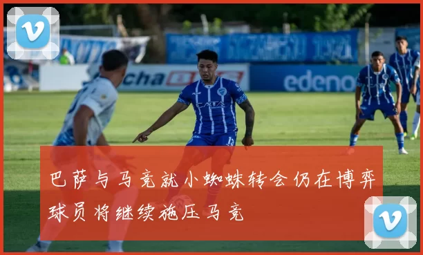 巴萨与马竞就小蜘蛛转会仍在博弈球员将继续施压马竞