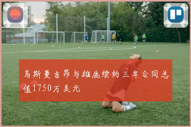 乌斯曼吉昂与雄鹿续约三年合同总值1750万美元